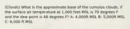 (Clouds) What is the approximate base of the cumulus clouds, if the surface air temperature at 1,000 feet MSL is 70 degrees F and the dew point is 48 degrees F? A- 4,000ft MSL B- 5,000ft MSL C- 6,000 ft MSL