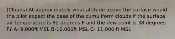 (Clouds) At approximately what altitude above the surface would the pilot expect the base of the cumuliform clouds if the surface air temperature is 82 degrees F and the dew point is 38 degrees F? A- 9,000ft MSL B-10,000ft MSL C- 11,000 ft MSL