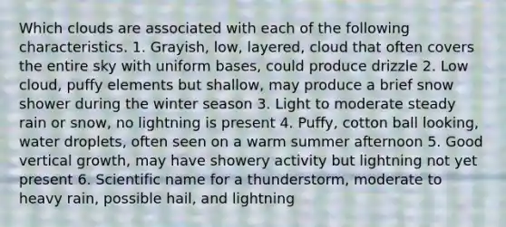 Which clouds are associated with each of the following characteristics. 1. Grayish, low, layered, cloud that often covers the entire sky with uniform bases, could produce drizzle 2. Low cloud, puffy elements but shallow, may produce a brief snow shower during the winter season 3. Light to moderate steady rain or snow, no lightning is present 4. Puffy, cotton ball looking, water droplets, often seen on a warm summer afternoon 5. Good vertical growth, may have showery activity but lightning not yet present 6. Scientific name for a thunderstorm, moderate to heavy rain, possible hail, and lightning