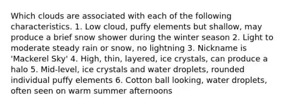 Which clouds are associated with each of the following characteristics. 1. Low cloud, puffy elements but shallow, may produce a brief snow shower during the winter season 2. Light to moderate steady rain or snow, no lightning 3. Nickname is 'Mackerel Sky' 4. High, thin, layered, ice crystals, can produce a halo 5. Mid-level, ice crystals and water droplets, rounded individual puffy elements 6. Cotton ball looking, water droplets, often seen on warm summer afternoons