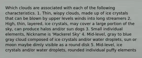 Which clouds are associated with each of the following characteristics. 1. Thin, wispy clouds, made up of ice crystals that can be blown by upper levels winds into long streamers 2. High, thin, layered, ice crystals, may cover a large portion of the sky, can produce halos and/or sun dogs 3. Small individual elements, Nickname is 'Mackerel Sky' 4. Mid-level, gray to blue gray cloud composed of ice crystals and/or water droplets, sun or moon maybe dimly visible as a round disk 5. Mid-level, ice crystals and/or water droplets, rounded individual puffy elements