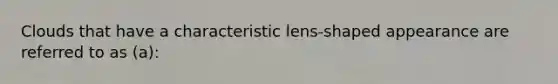 Clouds that have a characteristic lens-shaped appearance are referred to as (a):