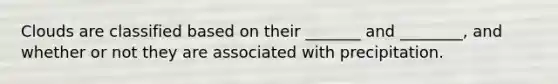 Clouds are classified based on their _______ and ________, and whether or not they are associated with precipitation.