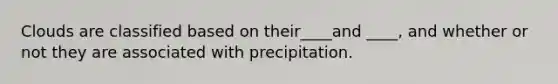 Clouds are classified based on their____and ____, and whether or not they are associated with precipitation.