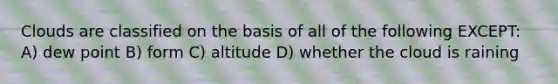 Clouds are classified on the basis of all of the following EXCEPT: A) dew point B) form C) altitude D) whether the cloud is raining