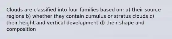 Clouds are classified into four families based on: a) their source regions b) whether they contain cumulus or stratus clouds c) their height and vertical development d) their shape and composition