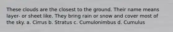 These clouds are the closest to the ground. Their name means layer- or sheet like. They bring rain or snow and cover most of the sky. a. Cirrus b. Stratus c. Cumulonimbus d. Cumulus