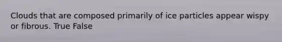 Clouds that are composed primarily of ice particles appear wispy or fibrous. True False