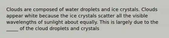 Clouds are composed of water droplets and ice crystals. Clouds appear white because the ice crystals scatter all the visible wavelengths of sunlight about equally. This is largely due to the _____ of the cloud droplets and crystals