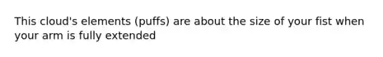 This cloud's elements (puffs) are about the size of your fist when your arm is fully extended