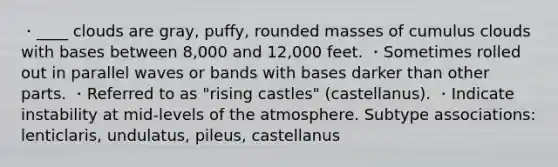 ・____ clouds are gray, puffy, rounded masses of cumulus clouds with bases between 8,000 and 12,000 feet. ・Sometimes rolled out in parallel waves or bands with bases darker than other parts. ・Referred to as "rising castles" (castellanus). ・Indicate instability at mid-levels of the atmosphere. Subtype associations: lenticlaris, undulatus, pileus, castellanus