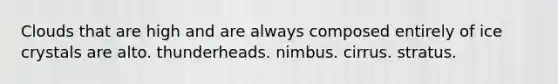 Clouds that are high and are always composed entirely of ice crystals are alto. thunderheads. nimbus. cirrus. stratus.