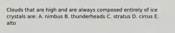 Clouds that are high and are always composed entirely of ice crystals are: A. nimbus B. thunderheads C. stratus D. cirrus E. alto