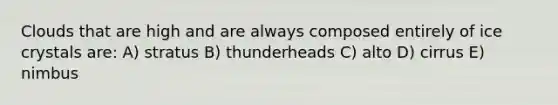 Clouds that are high and are always composed entirely of ice crystals are: A) stratus B) thunderheads C) alto D) cirrus E) nimbus