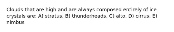 Clouds that are high and are always composed entirely of ice crystals are: A) stratus. B) thunderheads. C) alto. D) cirrus. E) nimbus