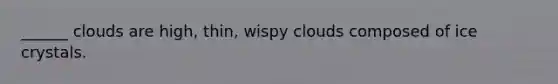 ______ clouds are high, thin, wispy clouds composed of ice crystals.