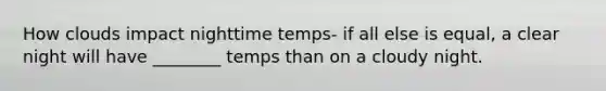 How clouds impact nighttime temps- if all else is equal, a clear night will have ________ temps than on a cloudy night.