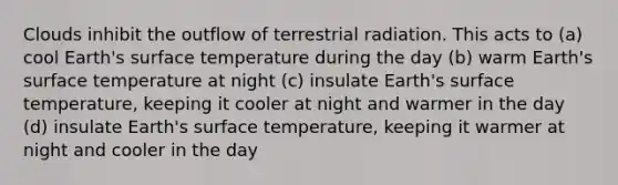 Clouds inhibit the outflow of terrestrial radiation. This acts to (a) cool Earth's surface temperature during the day (b) warm Earth's surface temperature at night (c) insulate Earth's surface temperature, keeping it cooler at night and warmer in the day (d) insulate Earth's surface temperature, keeping it warmer at night and cooler in the day