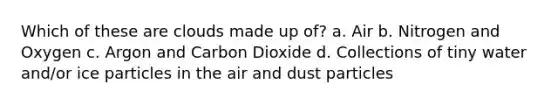 Which of these are clouds made up of? a. Air b. Nitrogen and Oxygen c. Argon and Carbon Dioxide d. Collections of tiny water and/or ice particles in the air and dust particles