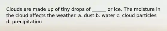 Clouds are made up of tiny drops of ______ or ice. The moisture in the cloud affects the weather. a. dust b. water c. cloud particles d. precipitation