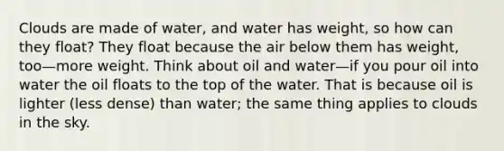 Clouds are made of water, and water has weight, so how can they float? They float because the air below them has weight, too—more weight. Think about oil and water—if you pour oil into water the oil floats to the top of the water. That is because oil is lighter (less dense) than water; the same thing applies to clouds in the sky.