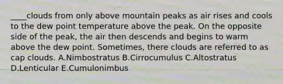 ____clouds from only above mountain peaks as air rises and cools to the dew point temperature above the peak. On the opposite side of the peak, the air then descends and begins to warm above the dew point. Sometimes, there clouds are referred to as cap clouds. A.Nimbostratus B.Cirrocumulus C.Altostratus D.Lenticular E.Cumulonimbus