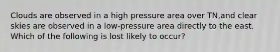 Clouds are observed in a high pressure area over TN,and clear skies are observed in a low-pressure area directly to the east. Which of the following is lost likely to occur?