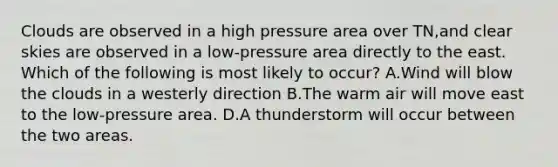 Clouds are observed in a high pressure area over TN,and clear skies are observed in a low-pressure area directly to the east. Which of the following is most likely to occur? A.Wind will blow the clouds in a westerly direction B.The warm air will move east to the low-pressure area. D.A thunderstorm will occur between the two areas.