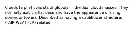 Clouds (a pile) consists of globular individual cloud masses. They normally exibit a flat base and have the appearance of rising domes or towers. Described as having a cauliflower structure. (FAIR WEATHER) related.