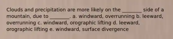 Clouds and precipitation are more likely on the ________ side of a mountain, due to ________. a. windward, overrunning b. leeward, overrunning c. windward, orographic lifting d. leeward, orographic lifting e. windward, surface divergence