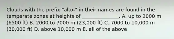 Clouds with the prefix "alto-" in their names are found in the temperate zones at heights of _______________. A. up to 2000 m (6500 ft) B. 2000 to 7000 m (23,000 ft) C. 7000 to 10,000 m (30,000 ft) D. above 10,000 m E. all of the above