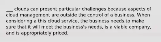 ___ clouds can present particular challenges because aspects of cloud management are outside the control of a business. When considering a this cloud service, the business needs to make sure that it will meet the business's needs, is a viable company, and is appropriately priced.