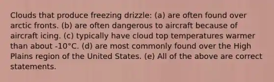 Clouds that produce freezing drizzle: (a) are often found over arctic fronts. (b) are often dangerous to aircraft because of aircraft icing. (c) typically have cloud top temperatures warmer than about -10°C. (d) are most commonly found over the High Plains region of the United States. (e) All of the above are correct statements.