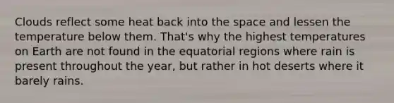Clouds reflect some heat back into the space and lessen the temperature below them. That's why the highest temperatures on Earth are not found in the equatorial regions where rain is present throughout the year, but rather in hot deserts where it barely rains.