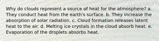 Why do clouds represent a source of heat for the atmosphere? a. They conduct heat from the earth's surface. b. They increase the absorption of solar radiation. c. Cloud formation releases latent heat to the air. d. Melting ice crystals in the cloud absorb heat. e. Evaporation of the droplets absorbs heat.