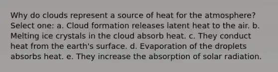 Why do clouds represent a source of heat for the atmosphere? Select one: a. Cloud formation releases latent heat to the air. b. Melting ice crystals in the cloud absorb heat. c. They conduct heat from the earth's surface. d. Evaporation of the droplets absorbs heat. e. They increase the absorption of solar radiation.