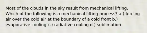 Most of the clouds in the sky result from mechanical lifting. Which of the following is a mechanical lifting process? a.) forcing air over the cold air at the boundary of a cold front b.) evaporative cooling c.) radiative cooling d.) sublimation