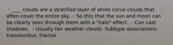 ・____ clouds are a stratified layer of white cirrus clouds that often cover the entire sky. ・So thin that the sun and moon can be clearly seen through them with a "halo" effect. ・Can cast shadows. ・Usually fair weather clouds. Subtype associations: translucidus, fractus