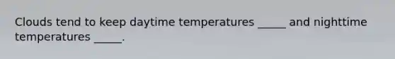 Clouds tend to keep daytime temperatures _____ and nighttime temperatures _____.