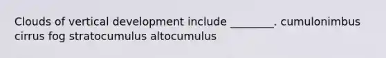 Clouds of vertical development include ________. cumulonimbus cirrus fog stratocumulus altocumulus