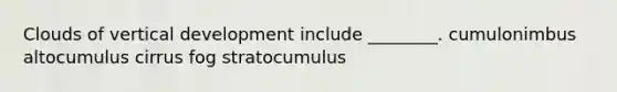 Clouds of vertical development include ________. cumulonimbus altocumulus cirrus fog stratocumulus