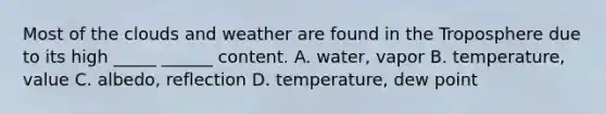 Most of the clouds and weather are found in the Troposphere due to its high _____ ______ content. A. water, vapor B. temperature, value C. albedo, reflection D. temperature, dew point