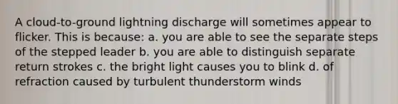 A cloud-to-ground lightning discharge will sometimes appear to flicker. This is because: a. you are able to see the separate steps of the stepped leader b. you are able to distinguish separate return strokes c. the bright light causes you to blink d. of refraction caused by turbulent thunderstorm winds