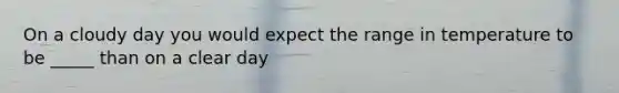 On a cloudy day you would expect the range in temperature to be _____ than on a clear day