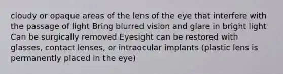 cloudy or opaque areas of the lens of the eye that interfere with the passage of light Bring blurred vision and glare in bright light Can be surgically removed Eyesight can be restored with glasses, contact lenses, or intraocular implants (plastic lens is permanently placed in the eye)