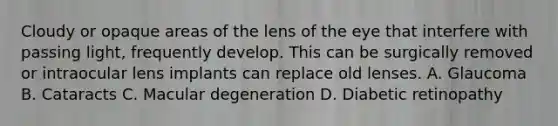 Cloudy or opaque areas of the lens of the eye that interfere with passing light, frequently develop. This can be surgically removed or intraocular lens implants can replace old lenses. A. Glaucoma B. Cataracts C. Macular degeneration D. Diabetic retinopathy