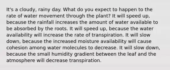 It's a cloudy, rainy day. What do you expect to happen to the rate of water movement through the plant? It will speed up, because the rainfall increases the amount of water available to be absorbed by the roots. It will speed up, because the water availability will increase the rate of transpiration. It will slow down, because the increased moisture availability will cause cohesion among water molecules to decrease. It will slow down, because the small humidity gradient between the leaf and the atmosphere will decrease transpiration.