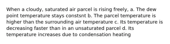 When a cloudy, saturated air parcel is rising freely, a. The dew point temperature stays constsnt b. The parcel temperature is higher than the surrounding air temperature c. Its temperature is decreasing faster than in an unsaturated parcel d. Its temperature increases due to condensation heating