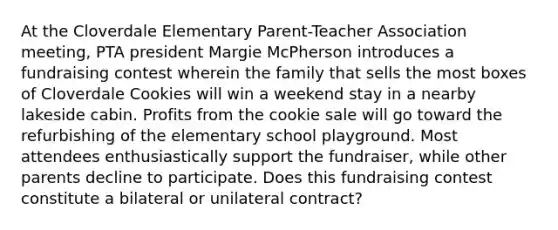 At the Cloverdale Elementary Parent-Teacher Association meeting, PTA president Margie McPherson introduces a fundraising contest wherein the family that sells the most boxes of Cloverdale Cookies will win a weekend stay in a nearby lakeside cabin. Profits from the cookie sale will go toward the refurbishing of the elementary school playground. Most attendees enthusiastically support the fundraiser, while other parents decline to participate. Does this fundraising contest constitute a bilateral or unilateral contract?