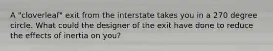 A "cloverleaf" exit from the interstate takes you in a 270 degree circle. What could the designer of the exit have done to reduce the effects of inertia on you?